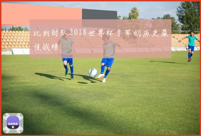比利时队2018世界杯季军创历史最佳战绩