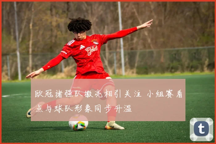 欧冠诸强队徽亮相引关注 小组赛看点与球队形象同步升温