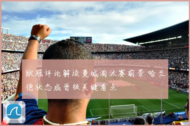 欧冠评论解读曼城淘汰赛前景 哈兰德状态成晋级关键看点