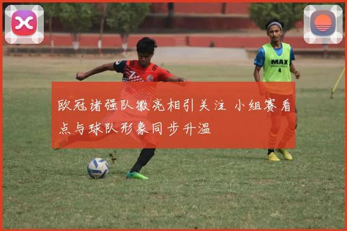 欧冠诸强队徽亮相引关注 小组赛看点与球队形象同步升温