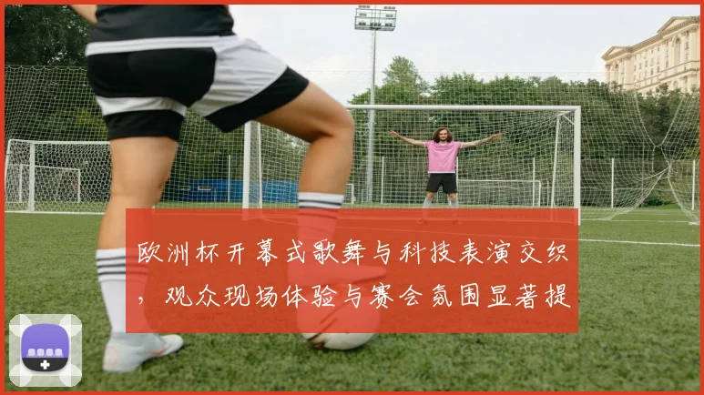 欧洲杯开幕式歌舞与科技表演交织，观众现场体验与赛会氛围显著提升