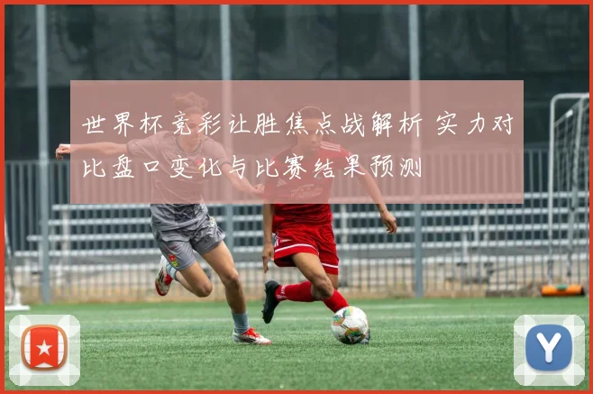 世界杯竞彩让胜焦点战解析 实力对比盘口变化与比赛结果预测