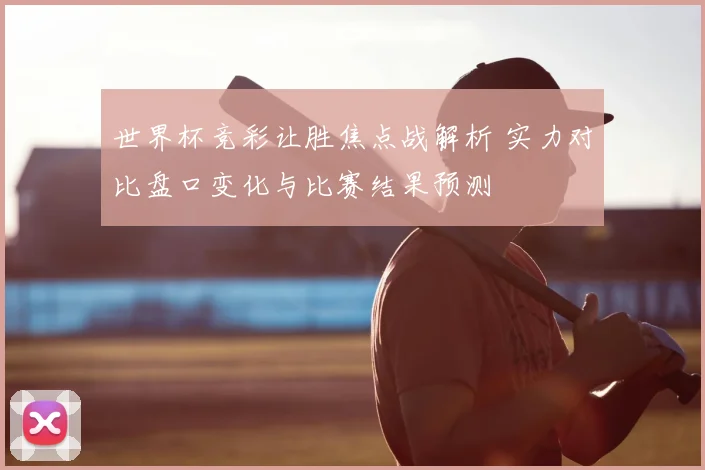 世界杯竞彩让胜焦点战解析 实力对比盘口变化与比赛结果预测