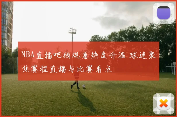 NBA直播吧线观看热度升温 球迷聚焦赛程直播与比赛看点