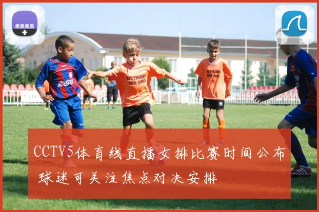 CCTV5体育线直播女排比赛时间公布 球迷可关注焦点对决安排