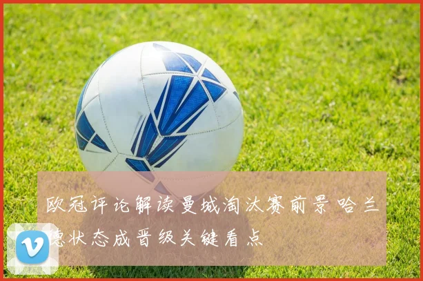 欧冠评论解读曼城淘汰赛前景 哈兰德状态成晋级关键看点