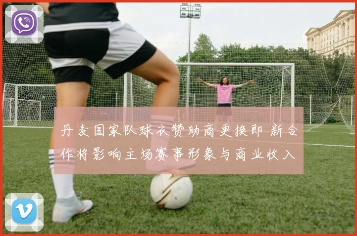 丹麦国家队球衣赞助商更换即 新合作将影响主场赛事形象与商业收入