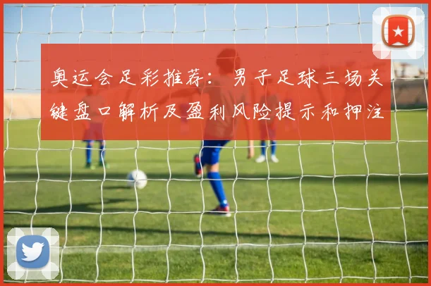 奥运会足彩推荐：男子足球三场关键盘口解析及盈利风险提示和押注建议