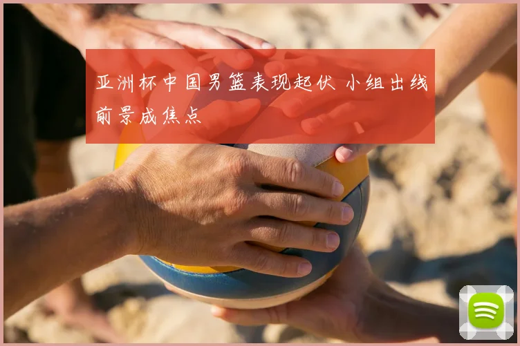 亚洲杯中国男篮表现起伏 小组出线前景成焦点