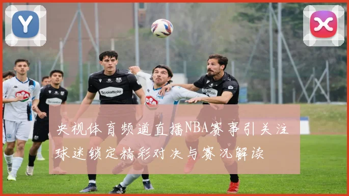 央视体育频道直播NBA赛事引关注 球迷锁定精彩对决与赛况解读