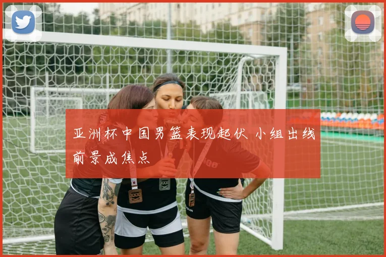 亚洲杯中国男篮表现起伏 小组出线前景成焦点