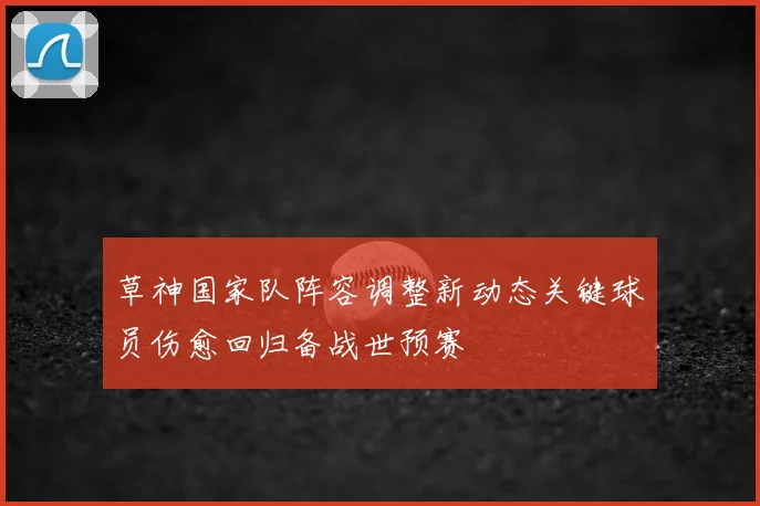草神国家队阵容调整新动态关键球员伤愈回归备战世预赛