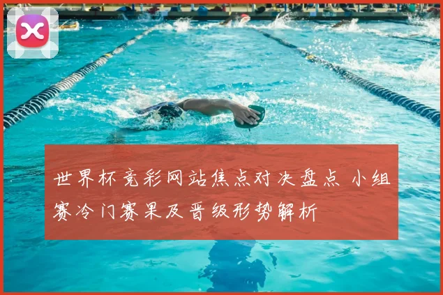 世界杯竞彩网站焦点对决盘点 小组赛冷门赛果及晋级形势解析