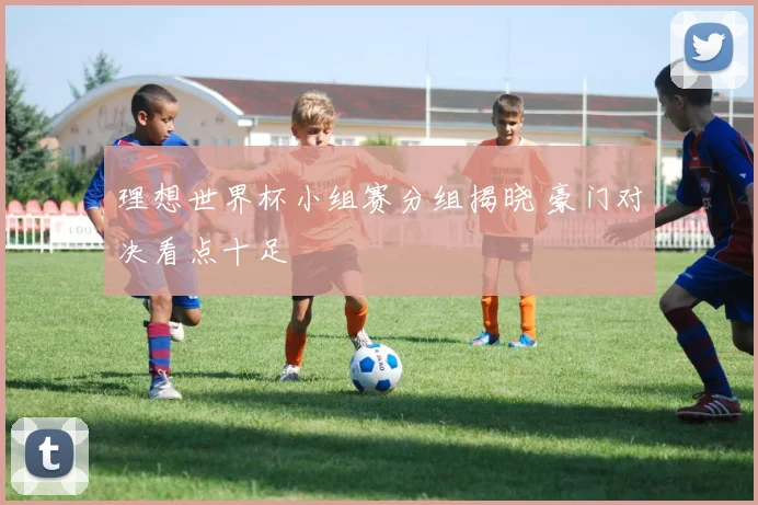 理想世界杯小组赛分组揭晓 豪门对决看点十足