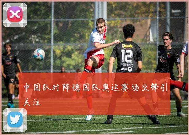 中国队对阵德国队奥运赛场交锋引关注
