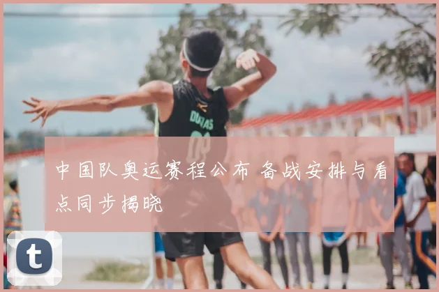 中国队奥运赛程公布 备战安排与看点同步揭晓