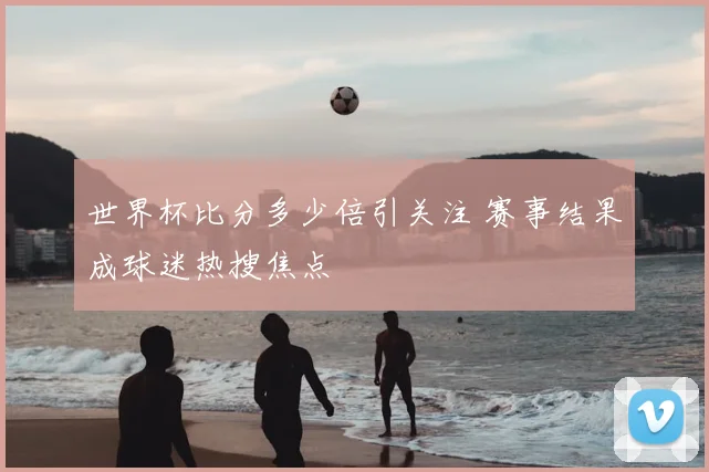 世界杯比分多少倍引关注 赛事结果成球迷热搜焦点