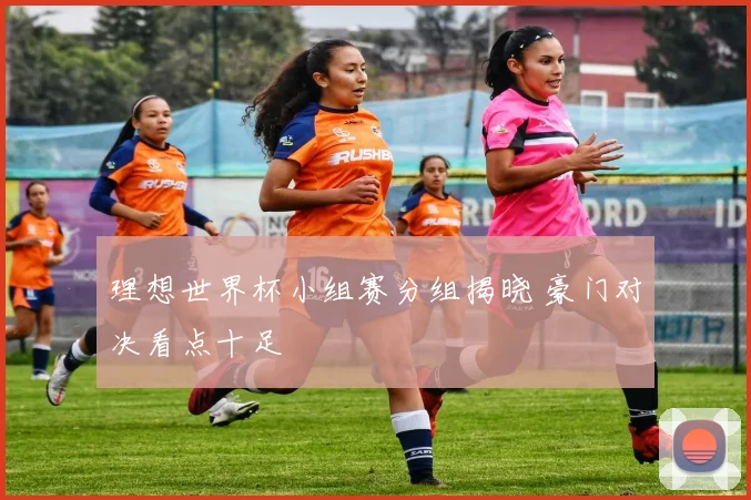 理想世界杯小组赛分组揭晓 豪门对决看点十足