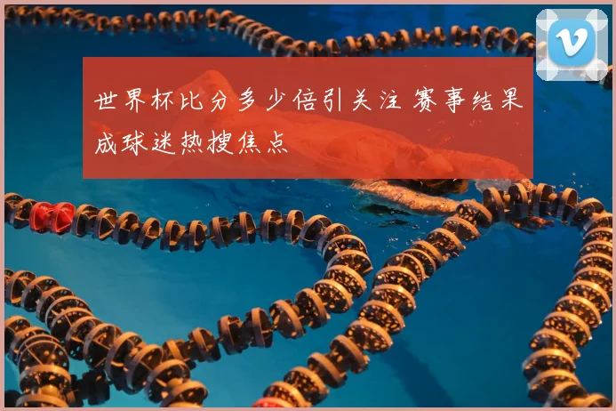 世界杯比分多少倍引关注 赛事结果成球迷热搜焦点