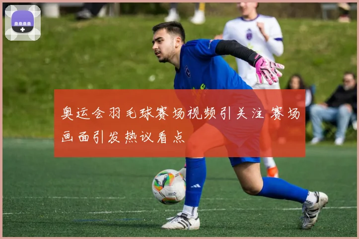 奥运会羽毛球赛场视频引关注 赛场画面引发热议看点