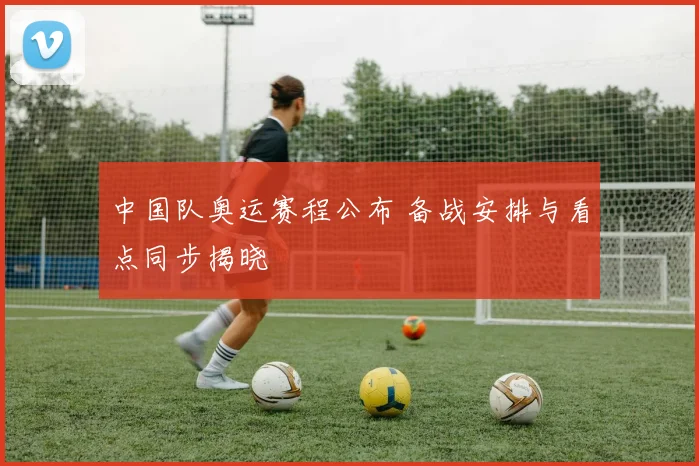 中国队奥运赛程公布 备战安排与看点同步揭晓